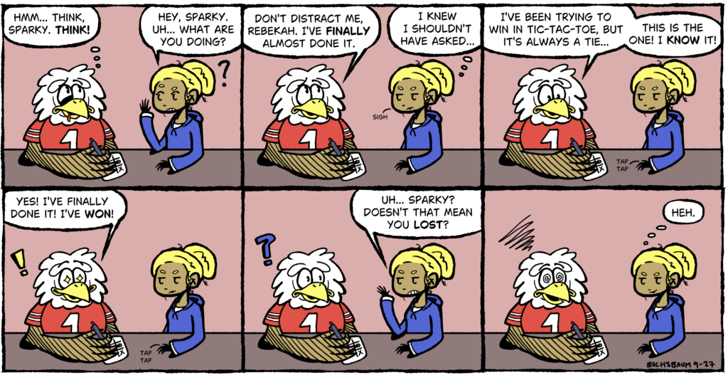 Six-panel comic. Sparky the Eagle plays tic-tac-toe against himself, determined to win instead of tie. When he cheers that he’s finally won, Rebekah points out that means he also lost, leaving him dazed.